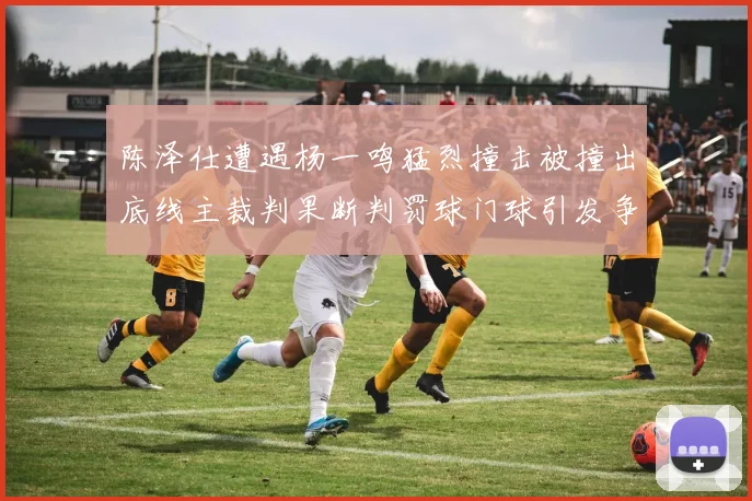 陈泽仕遭遇杨一鸣猛烈撞击被撞出底线主裁判果断判罚球门球引发争议