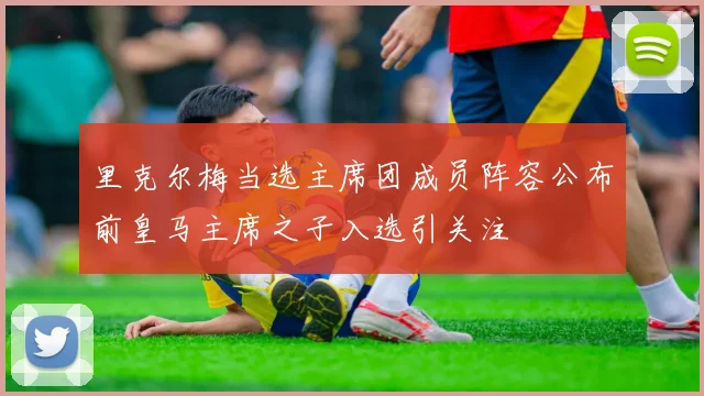 里克尔梅当选主席团成员阵容公布前皇马主席之子入选引关注