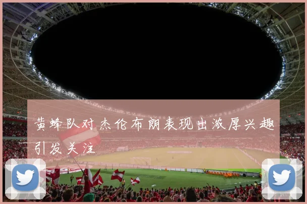 黄蜂队对杰伦布朗表现出浓厚兴趣引发关注
