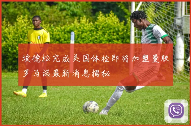 埃德松完成美国体检即将加盟曼联罗马诺最新消息揭秘