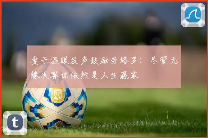 妻子温暖发声鼓励劳塔罗：尽管无缘决赛你依然是人生赢家