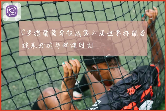 C罗携葡萄牙征战第六届世界杯能否迎来好运与辉煌时刻