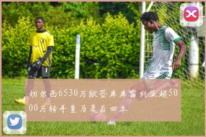 切尔西6530万欧签库库雷利亚超5000万转手皇马是否回本