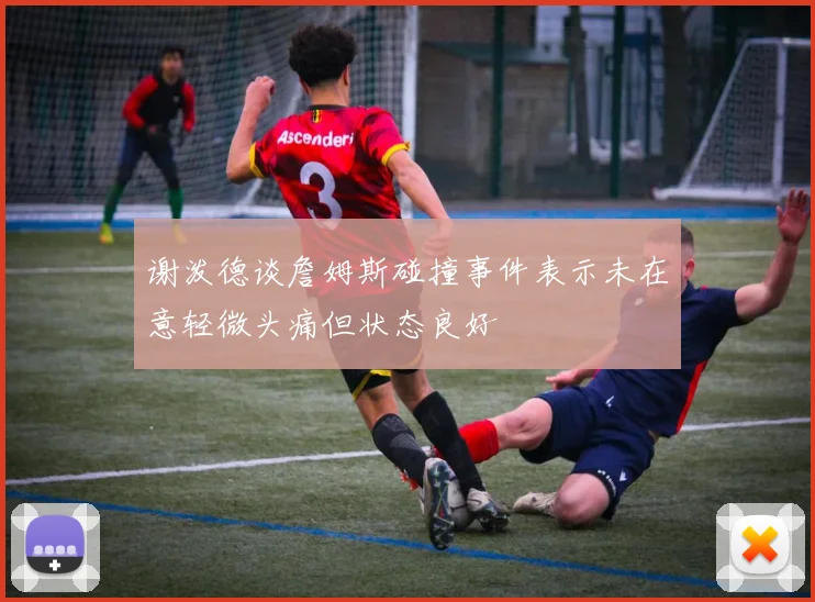 谢泼德谈詹姆斯碰撞事件表示未在意轻微头痛但状态良好
