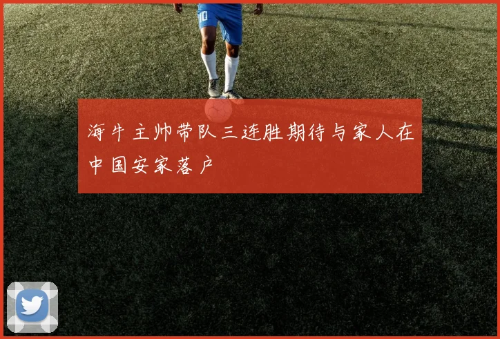 海牛主帅带队三连胜期待与家人在中国安家落户