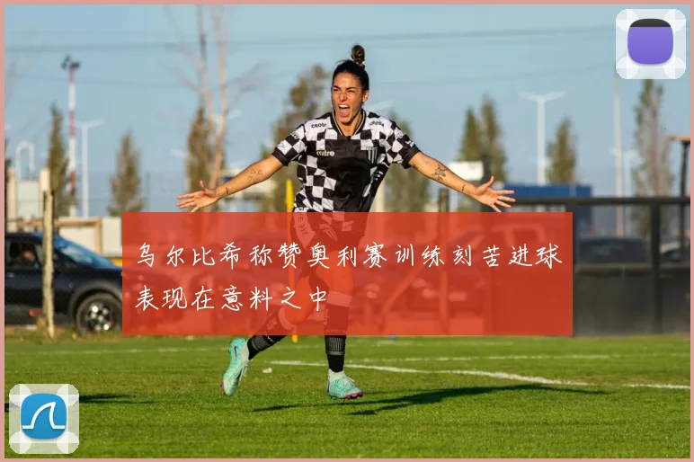 乌尔比希称赞奥利赛训练刻苦进球表现在意料之中