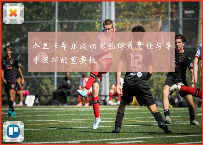加里卡希尔谈切尔西球员责任与争夺奖杯的重要性