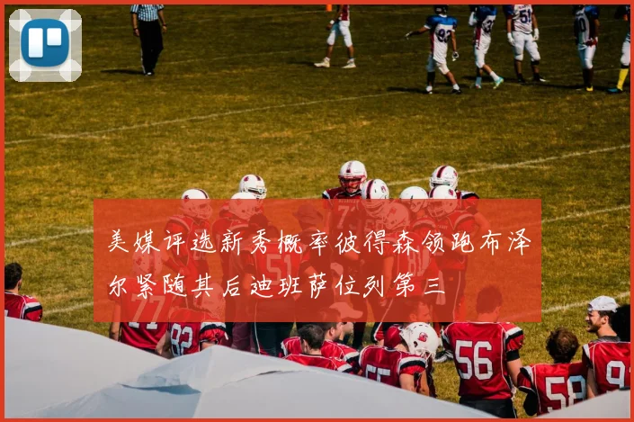 美媒评选新秀概率彼得森领跑布泽尔紧随其后迪班萨位列第三