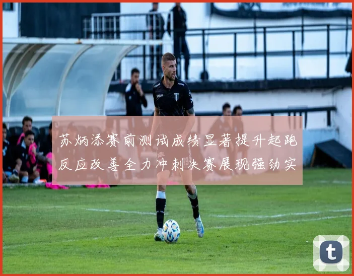 苏炳添赛前测试成绩显著提升起跑反应改善全力冲刺决赛展现强劲实力