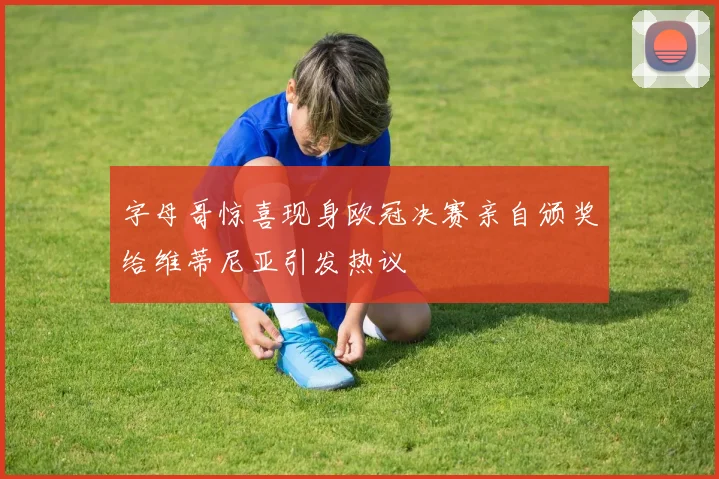 字母哥惊喜现身欧冠决赛亲自颁奖给维蒂尼亚引发热议
