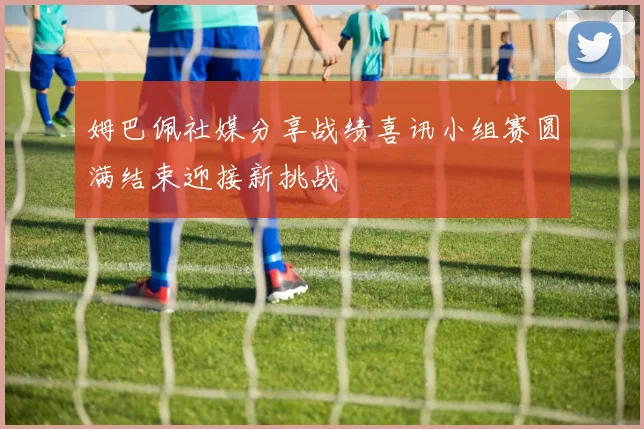 姆巴佩社媒分享战绩喜讯小组赛圆满结束迎接新挑战