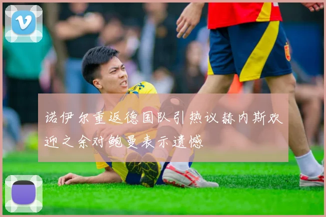 诺伊尔重返德国队引热议赫内斯欢迎之余对鲍曼表示遗憾