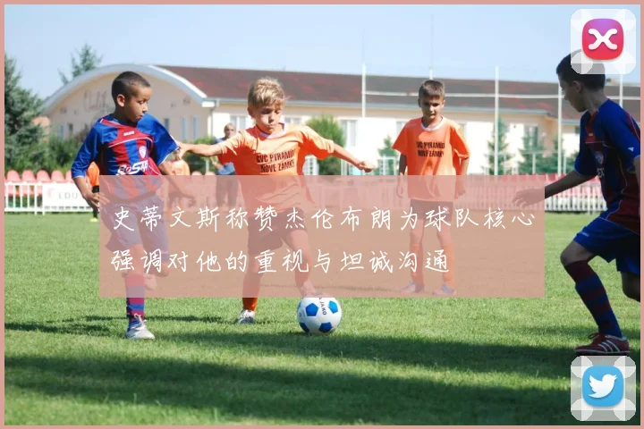 史蒂文斯称赞杰伦布朗为球队核心强调对他的重视与坦诚沟通