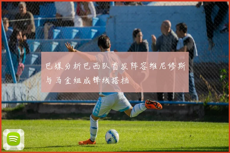 巴媒分析巴西队首发阵容维尼修斯与马金组成锋线搭档