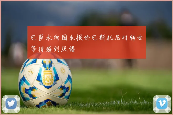 巴萨未向国米报价巴斯托尼对转会等待感到厌倦